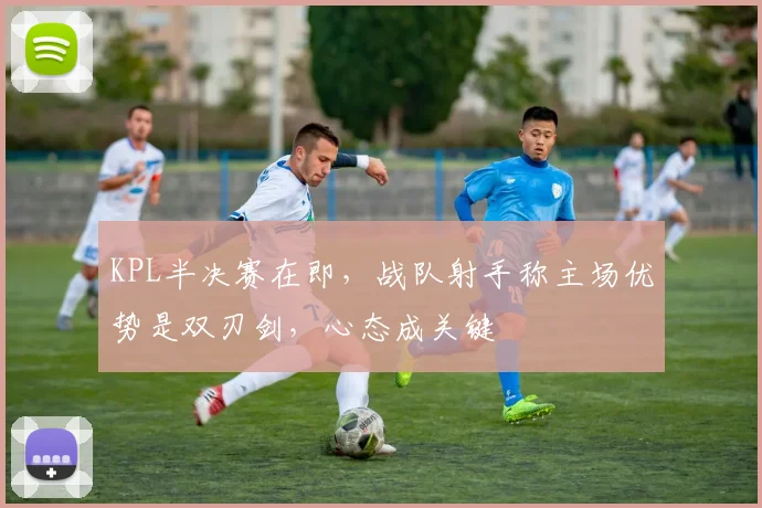 KPL半决赛在即，战队射手称主场优势是双刃剑，心态成关键